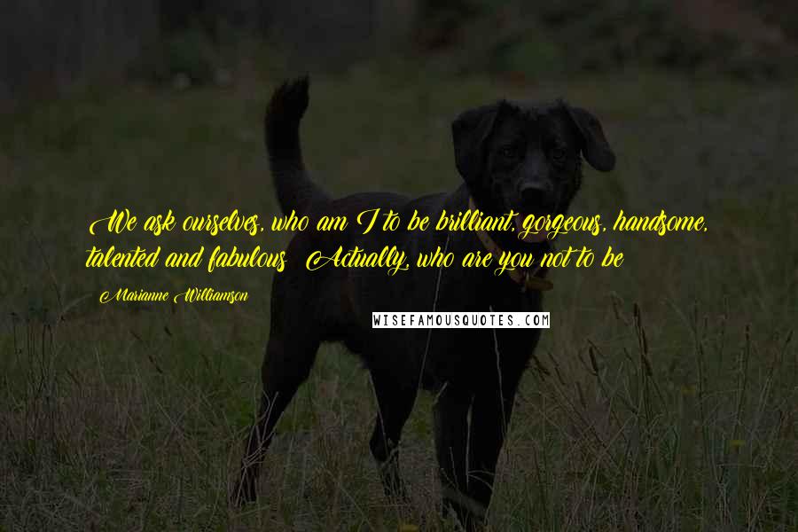 Marianne Williamson Quotes: We ask ourselves, who am I to be brilliant, gorgeous, handsome, talented and fabulous? Actually, who are you not to be?