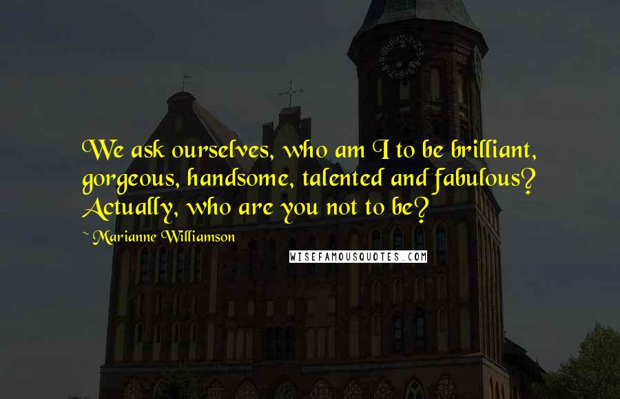 Marianne Williamson Quotes: We ask ourselves, who am I to be brilliant, gorgeous, handsome, talented and fabulous? Actually, who are you not to be?
