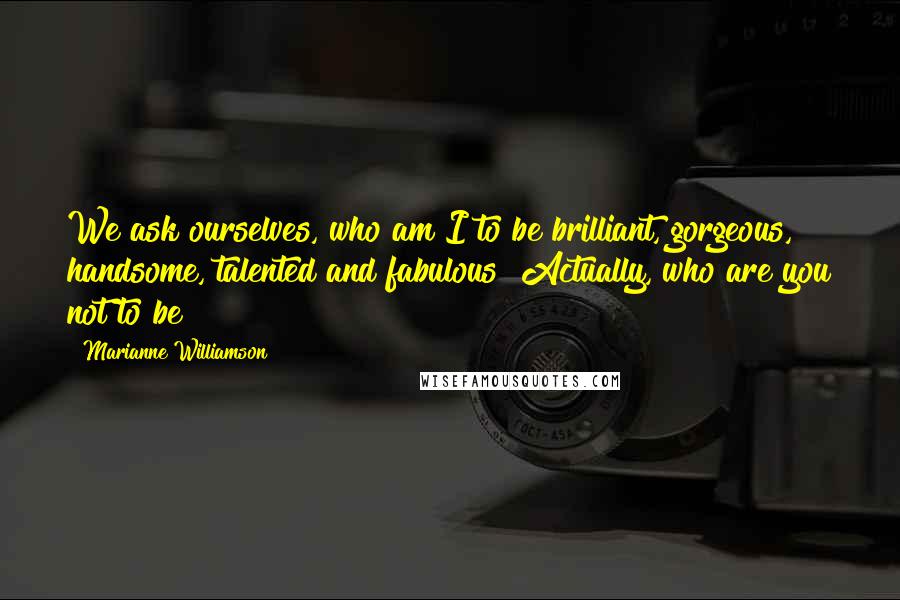 Marianne Williamson Quotes: We ask ourselves, who am I to be brilliant, gorgeous, handsome, talented and fabulous? Actually, who are you not to be?