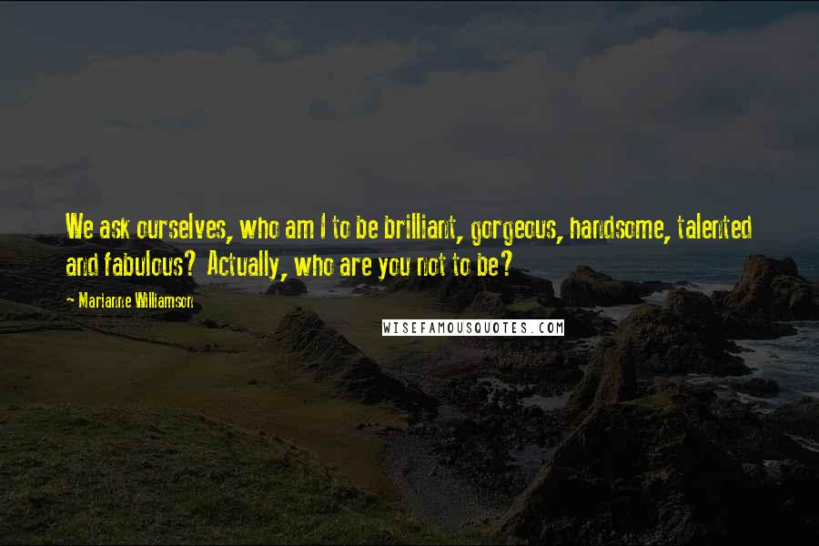 Marianne Williamson Quotes: We ask ourselves, who am I to be brilliant, gorgeous, handsome, talented and fabulous? Actually, who are you not to be?