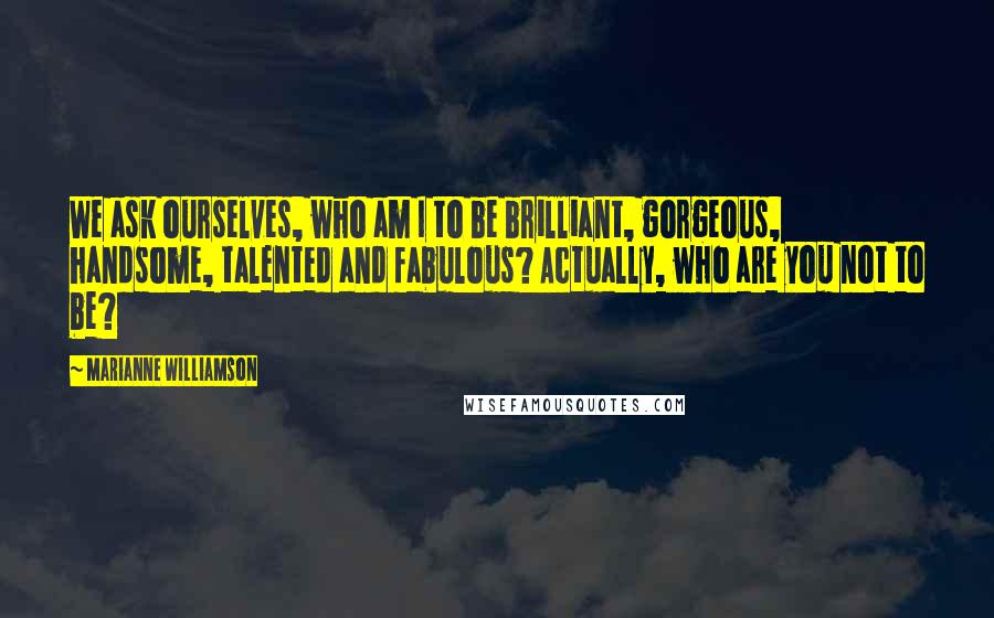 Marianne Williamson Quotes: We ask ourselves, who am I to be brilliant, gorgeous, handsome, talented and fabulous? Actually, who are you not to be?