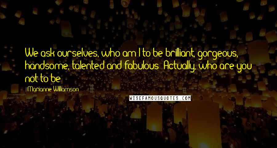 Marianne Williamson Quotes: We ask ourselves, who am I to be brilliant, gorgeous, handsome, talented and fabulous? Actually, who are you not to be?