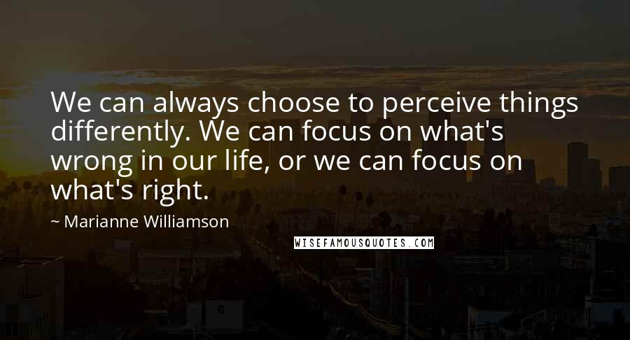 Marianne Williamson Quotes: We can always choose to perceive things differently. We can focus on what's wrong in our life, or we can focus on what's right.