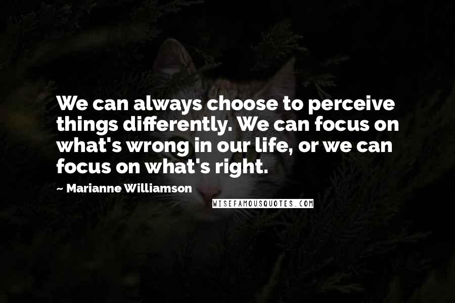 Marianne Williamson Quotes: We can always choose to perceive things differently. We can focus on what's wrong in our life, or we can focus on what's right.