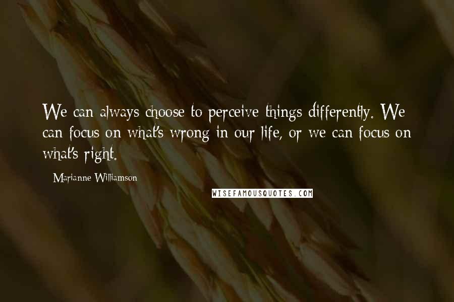 Marianne Williamson Quotes: We can always choose to perceive things differently. We can focus on what's wrong in our life, or we can focus on what's right.