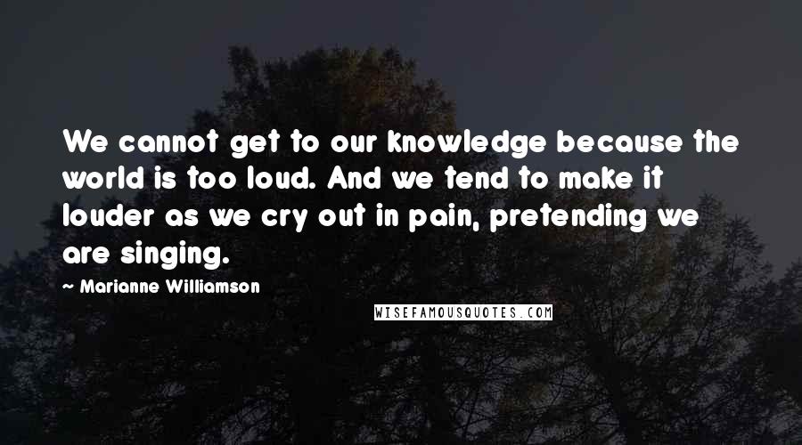 Marianne Williamson Quotes: We cannot get to our knowledge because the world is too loud. And we tend to make it louder as we cry out in pain, pretending we are singing.