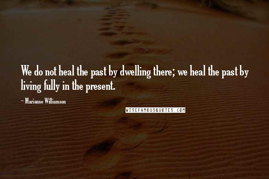 Marianne Williamson Quotes: We do not heal the past by dwelling there; we heal the past by living fully in the present.