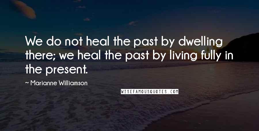 Marianne Williamson Quotes: We do not heal the past by dwelling there; we heal the past by living fully in the present.