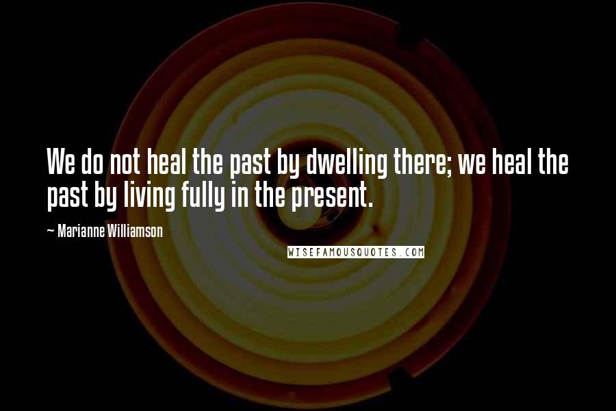 Marianne Williamson Quotes: We do not heal the past by dwelling there; we heal the past by living fully in the present.