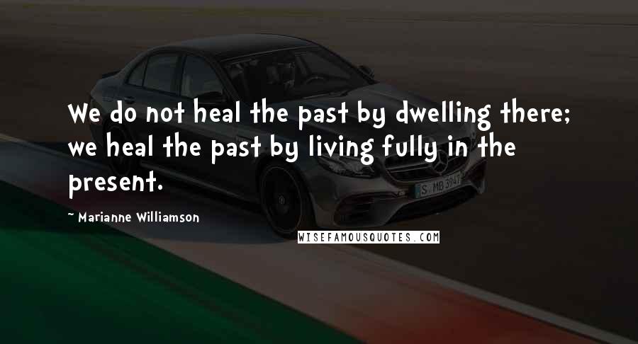 Marianne Williamson Quotes: We do not heal the past by dwelling there; we heal the past by living fully in the present.