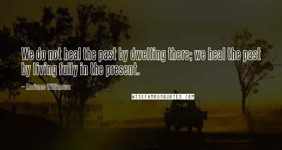 Marianne Williamson Quotes: We do not heal the past by dwelling there; we heal the past by living fully in the present.