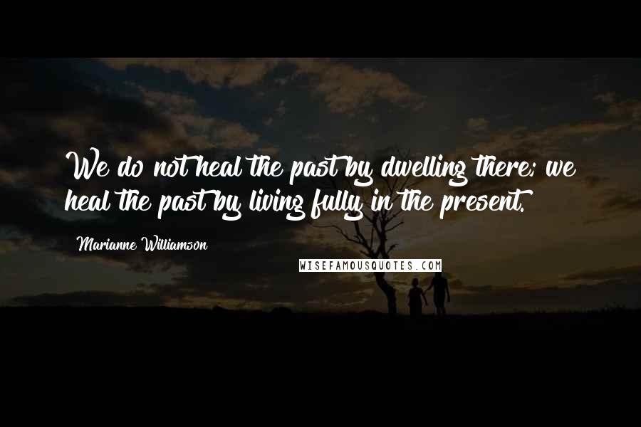 Marianne Williamson Quotes: We do not heal the past by dwelling there; we heal the past by living fully in the present.