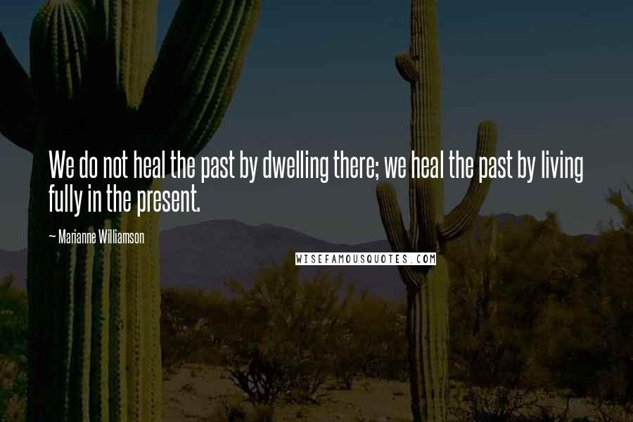 Marianne Williamson Quotes: We do not heal the past by dwelling there; we heal the past by living fully in the present.