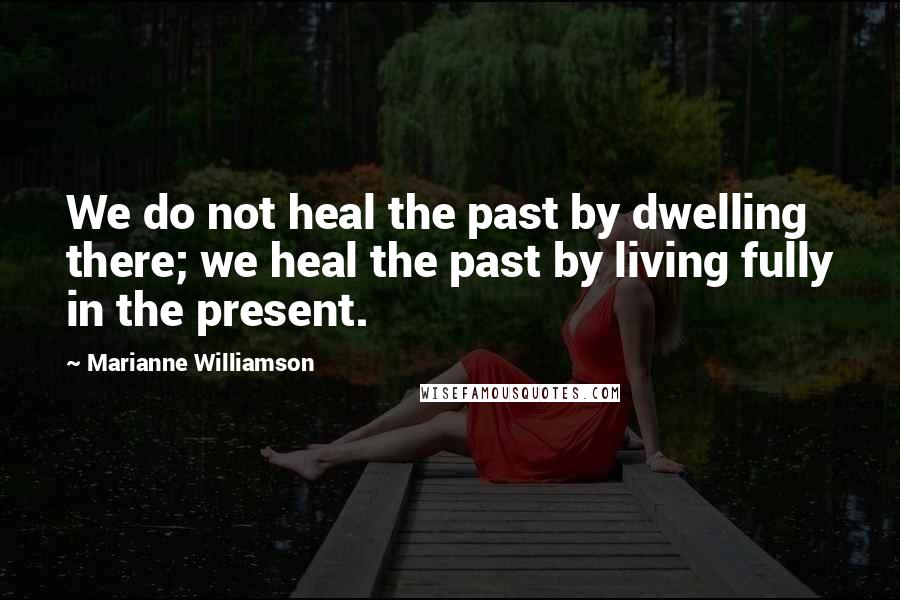 Marianne Williamson Quotes: We do not heal the past by dwelling there; we heal the past by living fully in the present.