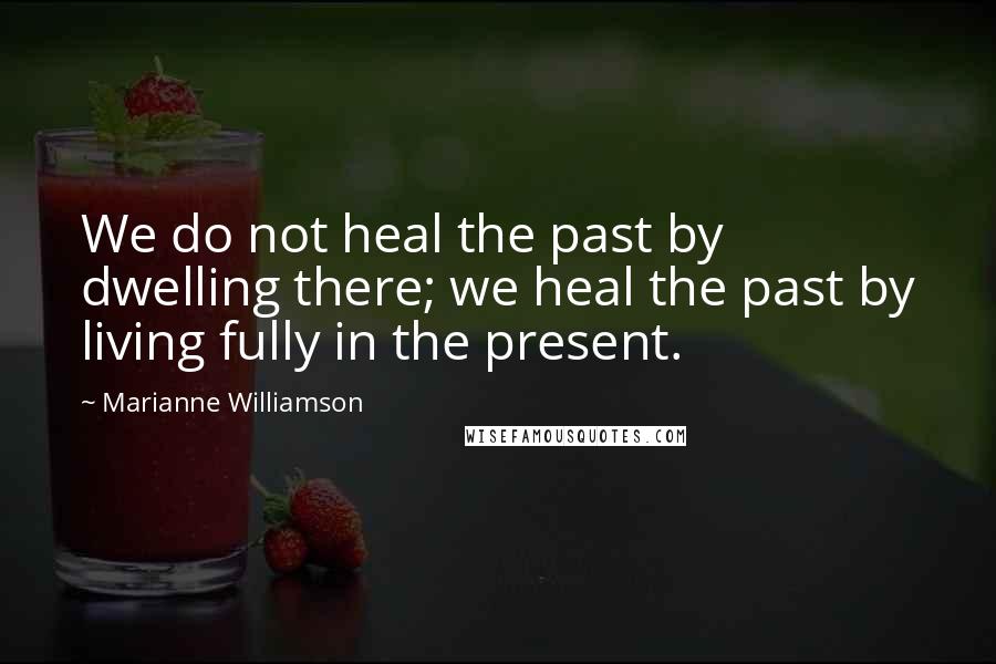 Marianne Williamson Quotes: We do not heal the past by dwelling there; we heal the past by living fully in the present.
