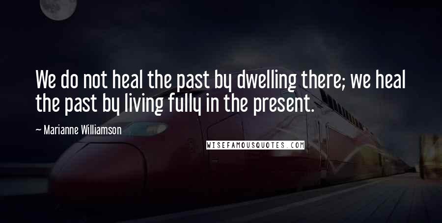 Marianne Williamson Quotes: We do not heal the past by dwelling there; we heal the past by living fully in the present.