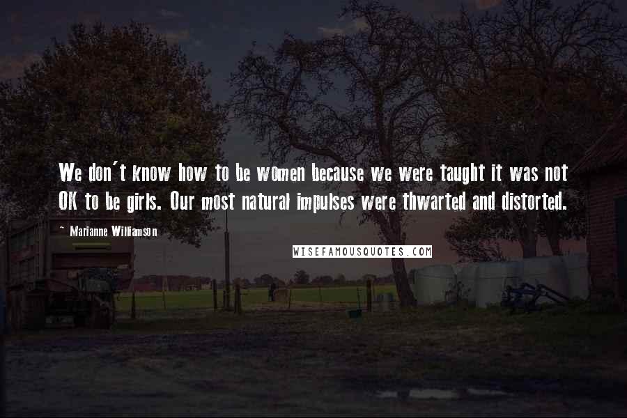 Marianne Williamson Quotes: We don't know how to be women because we were taught it was not OK to be girls. Our most natural impulses were thwarted and distorted.