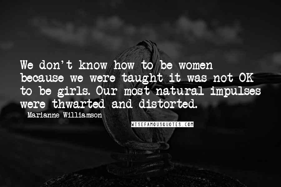 Marianne Williamson Quotes: We don't know how to be women because we were taught it was not OK to be girls. Our most natural impulses were thwarted and distorted.