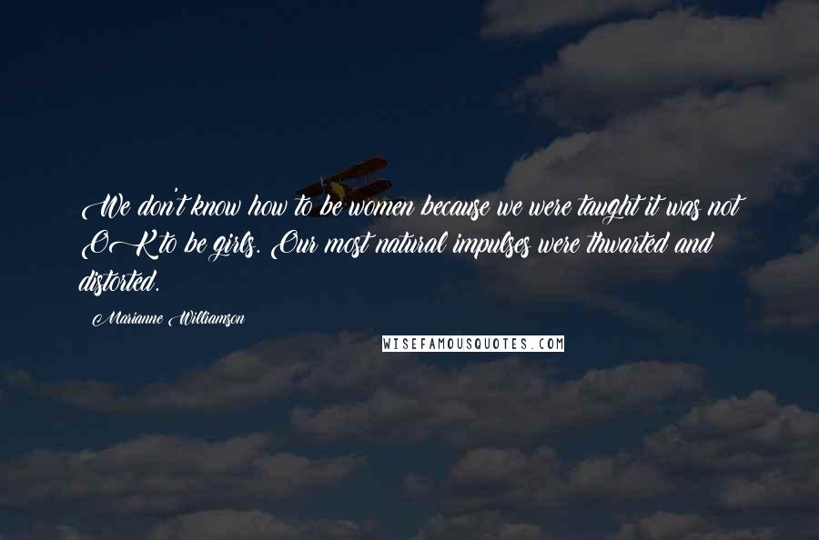 Marianne Williamson Quotes: We don't know how to be women because we were taught it was not OK to be girls. Our most natural impulses were thwarted and distorted.