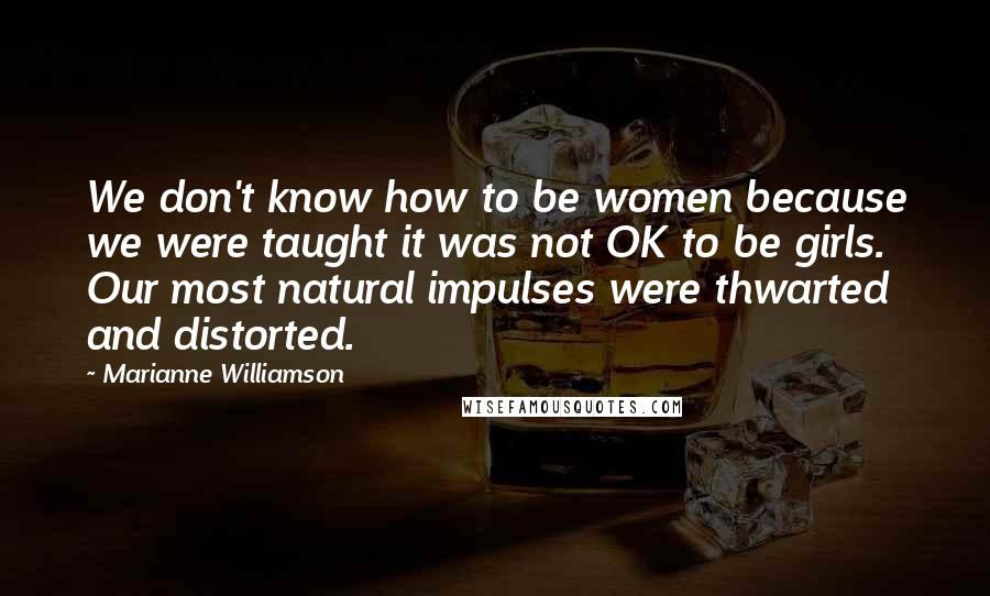 Marianne Williamson Quotes: We don't know how to be women because we were taught it was not OK to be girls. Our most natural impulses were thwarted and distorted.