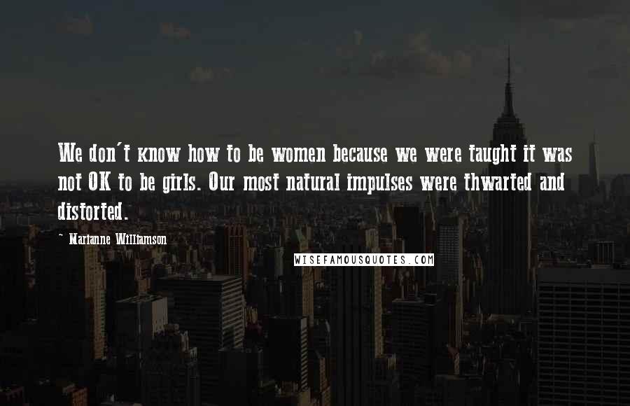 Marianne Williamson Quotes: We don't know how to be women because we were taught it was not OK to be girls. Our most natural impulses were thwarted and distorted.