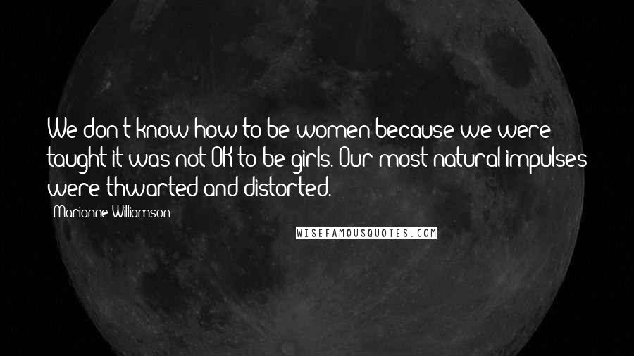 Marianne Williamson Quotes: We don't know how to be women because we were taught it was not OK to be girls. Our most natural impulses were thwarted and distorted.