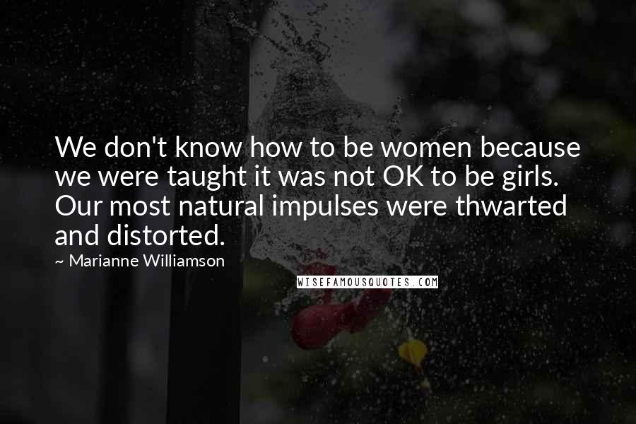 Marianne Williamson Quotes: We don't know how to be women because we were taught it was not OK to be girls. Our most natural impulses were thwarted and distorted.