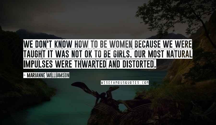 Marianne Williamson Quotes: We don't know how to be women because we were taught it was not OK to be girls. Our most natural impulses were thwarted and distorted.