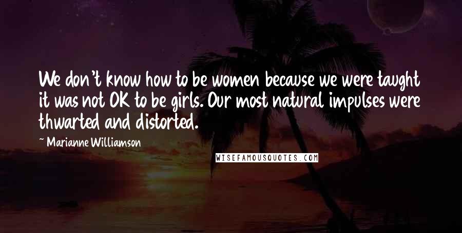 Marianne Williamson Quotes: We don't know how to be women because we were taught it was not OK to be girls. Our most natural impulses were thwarted and distorted.