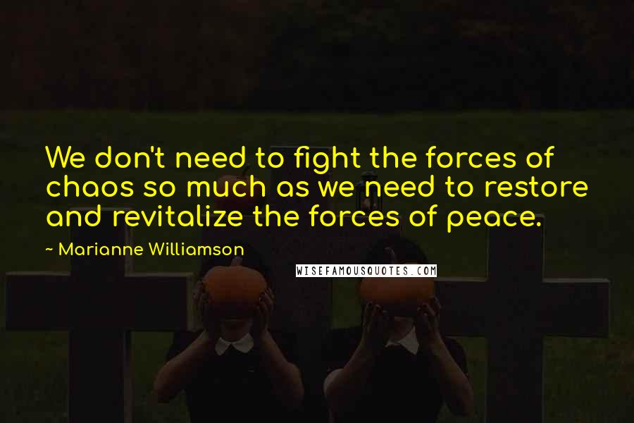 Marianne Williamson Quotes: We don't need to fight the forces of chaos so much as we need to restore and revitalize the forces of peace.