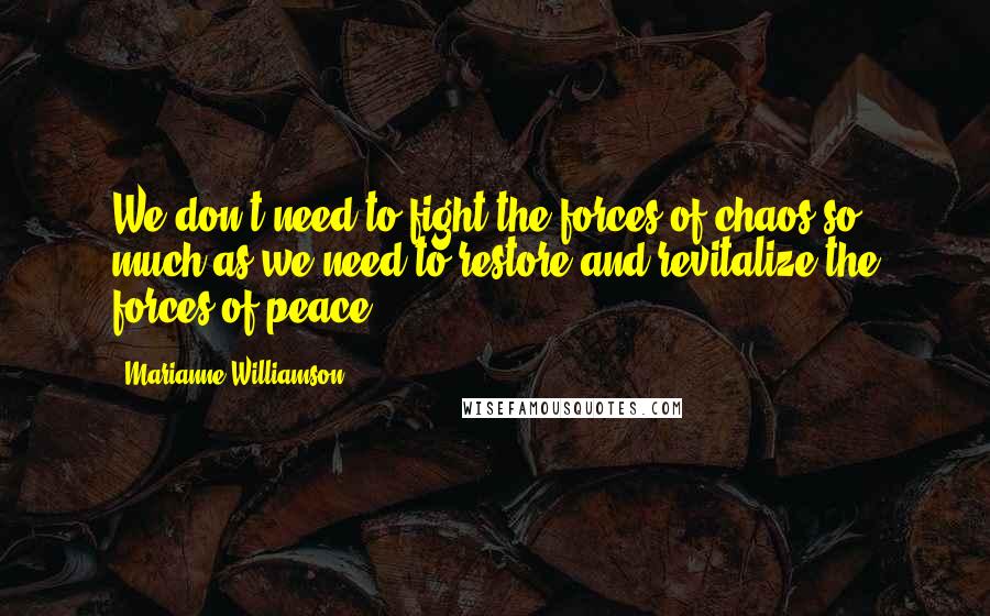 Marianne Williamson Quotes: We don't need to fight the forces of chaos so much as we need to restore and revitalize the forces of peace.