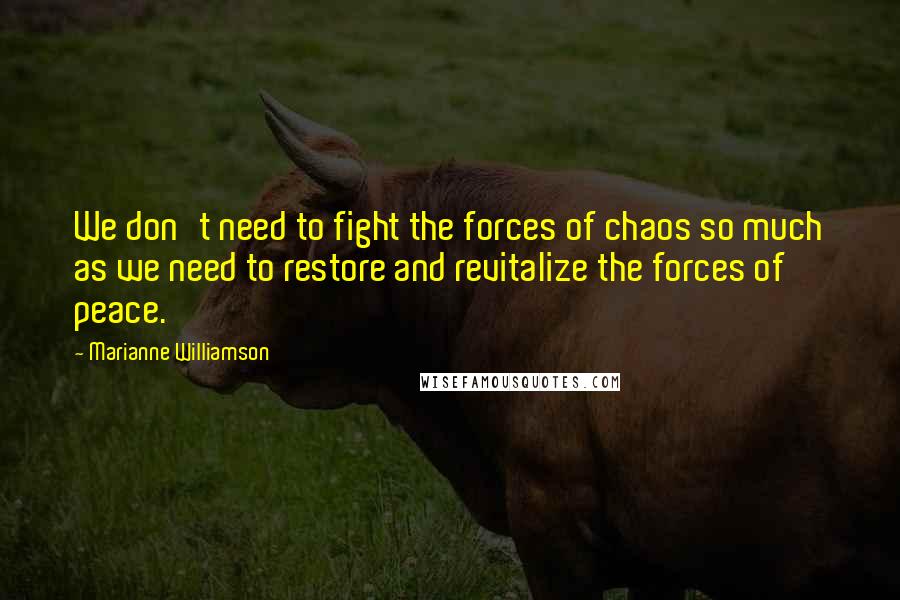 Marianne Williamson Quotes: We don't need to fight the forces of chaos so much as we need to restore and revitalize the forces of peace.