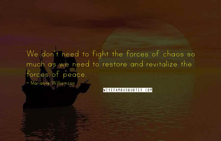 Marianne Williamson Quotes: We don't need to fight the forces of chaos so much as we need to restore and revitalize the forces of peace.