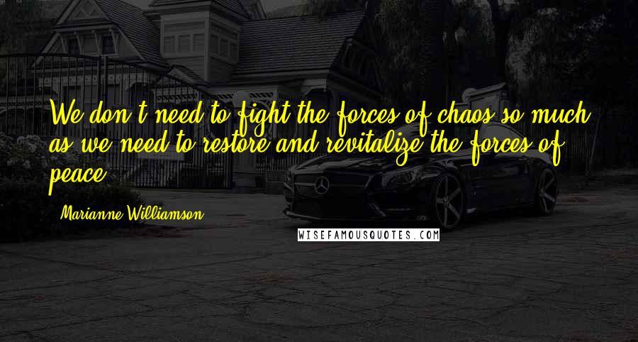 Marianne Williamson Quotes: We don't need to fight the forces of chaos so much as we need to restore and revitalize the forces of peace.