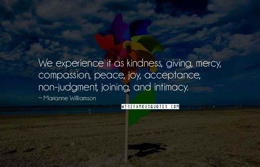 Marianne Williamson Quotes: We experience it as kindness, giving, mercy, compassion, peace, joy, acceptance, non-judgment, joining, and intimacy.
