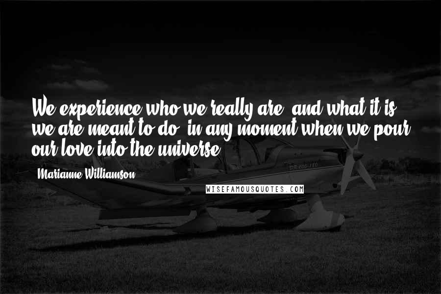 Marianne Williamson Quotes: We experience who we really are, and what it is we are meant to do, in any moment when we pour our love into the universe.