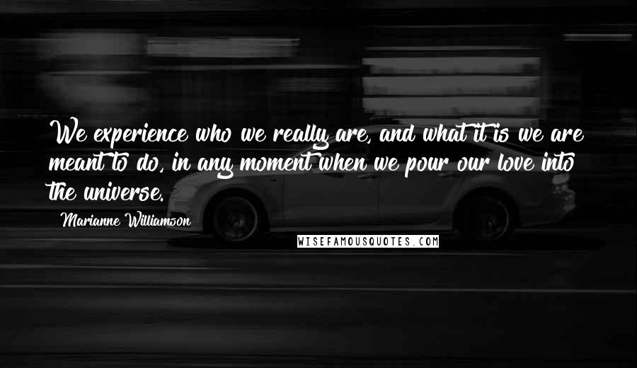 Marianne Williamson Quotes: We experience who we really are, and what it is we are meant to do, in any moment when we pour our love into the universe.