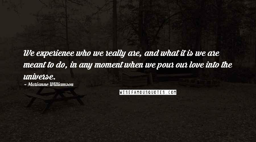 Marianne Williamson Quotes: We experience who we really are, and what it is we are meant to do, in any moment when we pour our love into the universe.