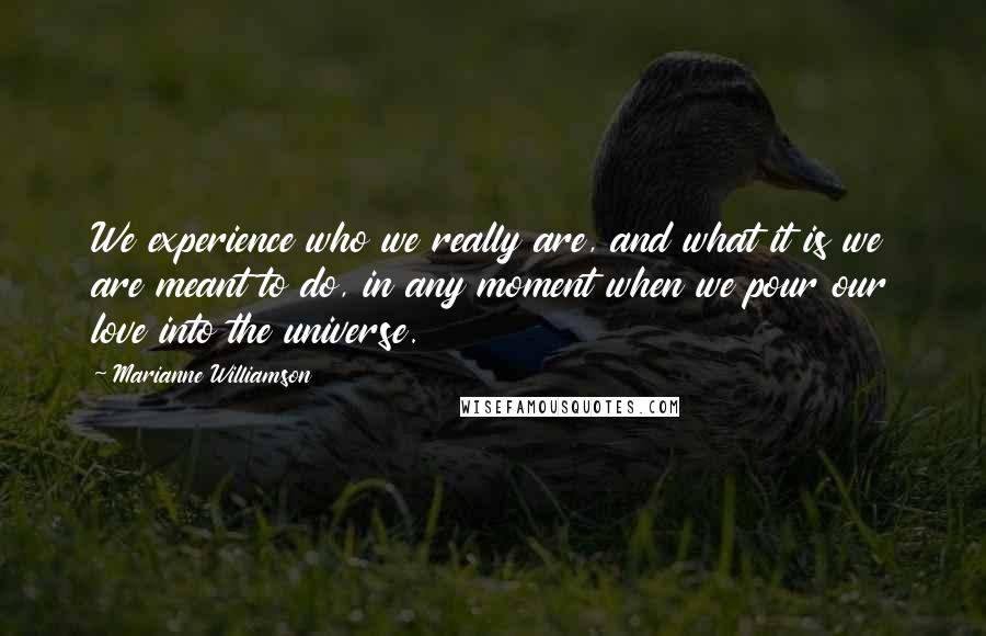 Marianne Williamson Quotes: We experience who we really are, and what it is we are meant to do, in any moment when we pour our love into the universe.