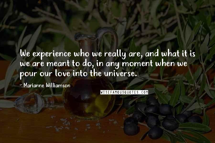 Marianne Williamson Quotes: We experience who we really are, and what it is we are meant to do, in any moment when we pour our love into the universe.