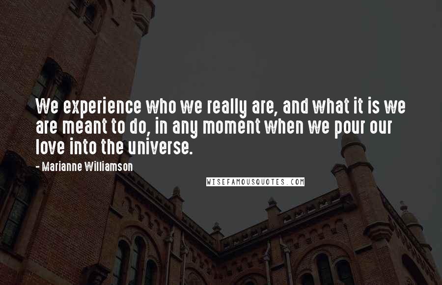 Marianne Williamson Quotes: We experience who we really are, and what it is we are meant to do, in any moment when we pour our love into the universe.