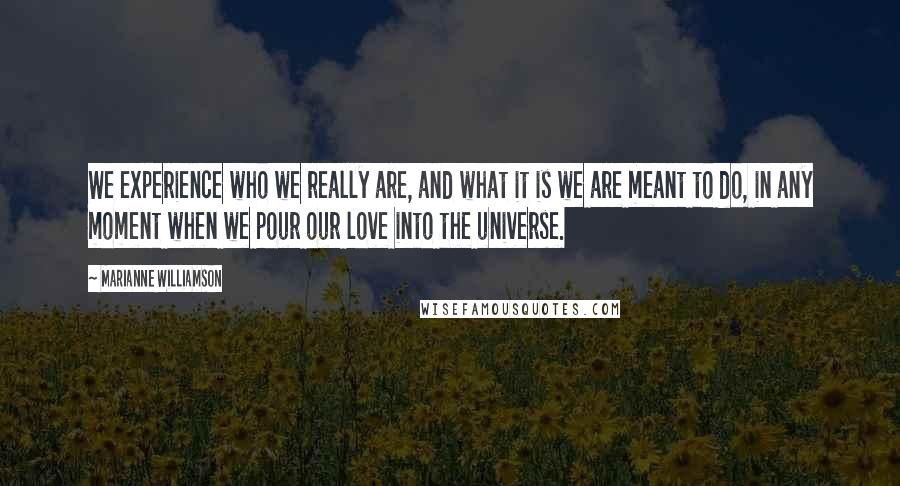 Marianne Williamson Quotes: We experience who we really are, and what it is we are meant to do, in any moment when we pour our love into the universe.