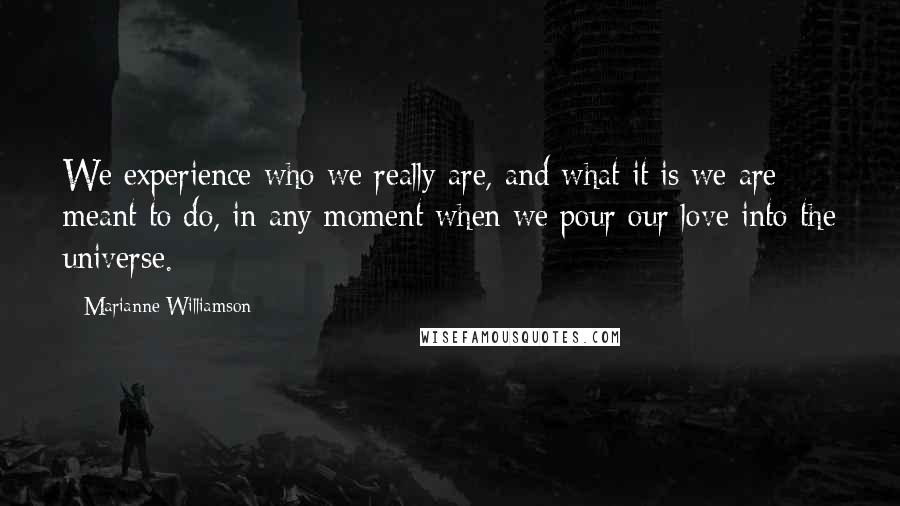 Marianne Williamson Quotes: We experience who we really are, and what it is we are meant to do, in any moment when we pour our love into the universe.