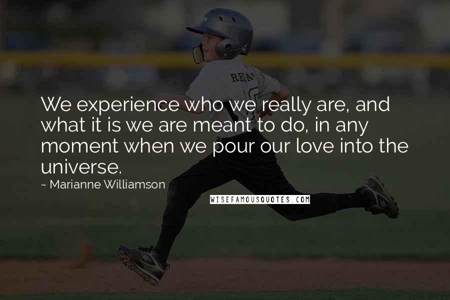 Marianne Williamson Quotes: We experience who we really are, and what it is we are meant to do, in any moment when we pour our love into the universe.