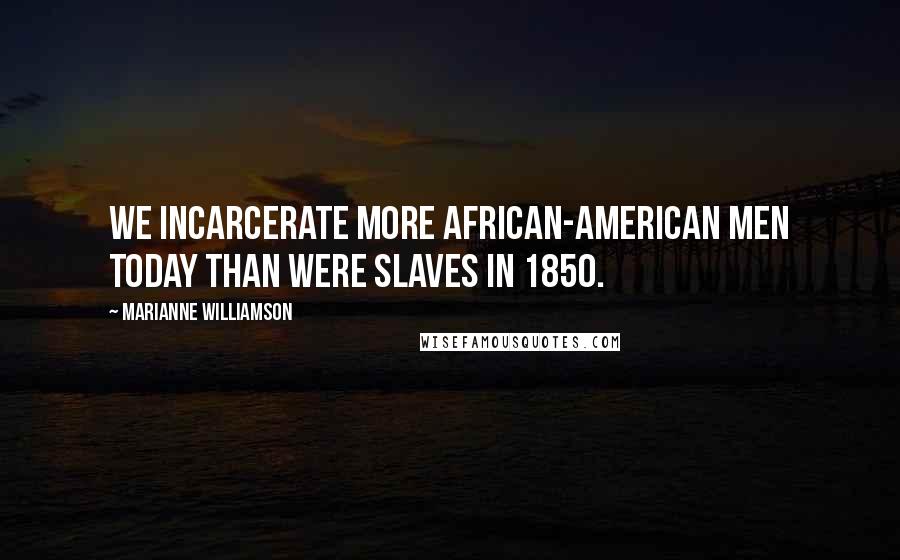 Marianne Williamson Quotes: We incarcerate more African-American men today than were slaves in 1850.