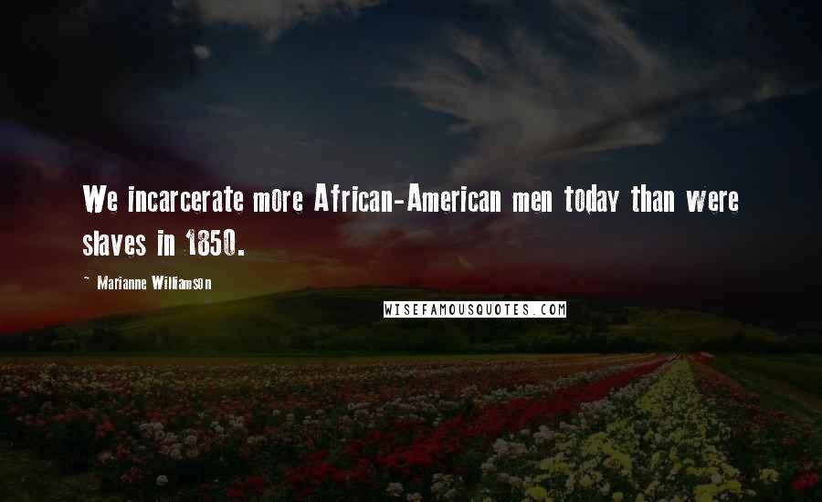 Marianne Williamson Quotes: We incarcerate more African-American men today than were slaves in 1850.