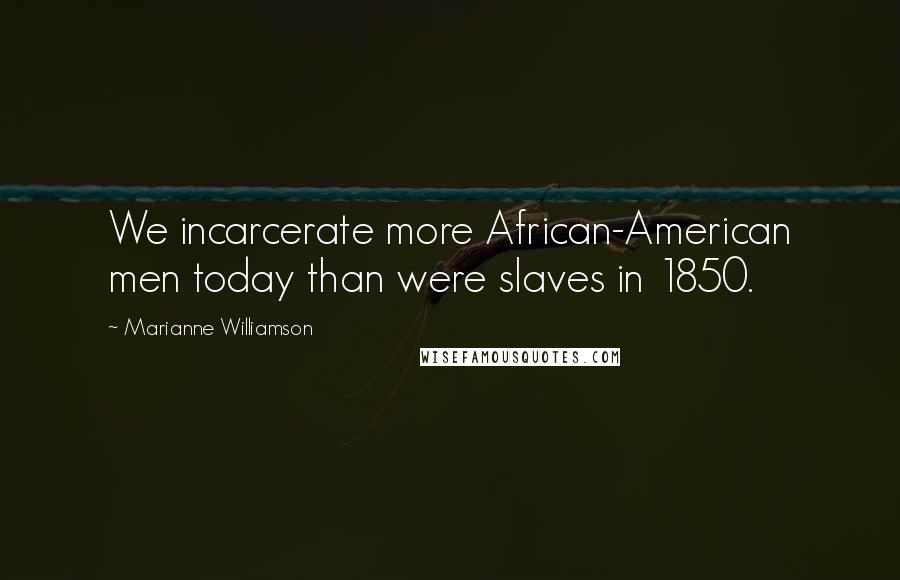 Marianne Williamson Quotes: We incarcerate more African-American men today than were slaves in 1850.