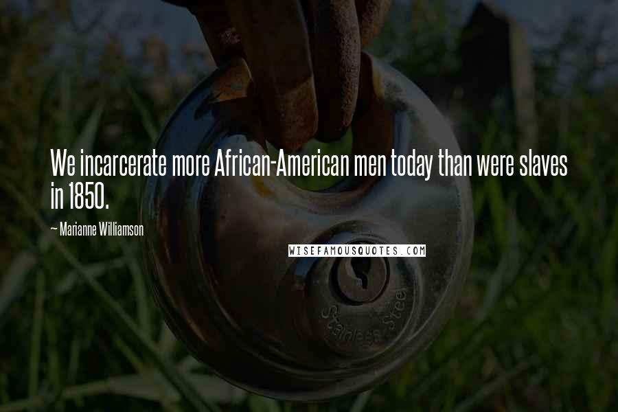 Marianne Williamson Quotes: We incarcerate more African-American men today than were slaves in 1850.