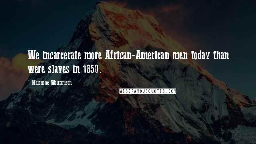 Marianne Williamson Quotes: We incarcerate more African-American men today than were slaves in 1850.