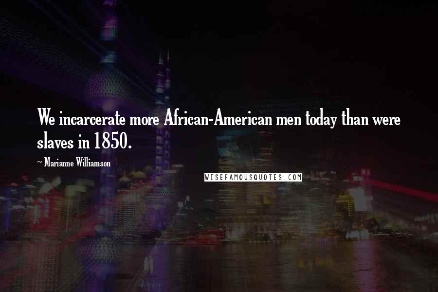 Marianne Williamson Quotes: We incarcerate more African-American men today than were slaves in 1850.